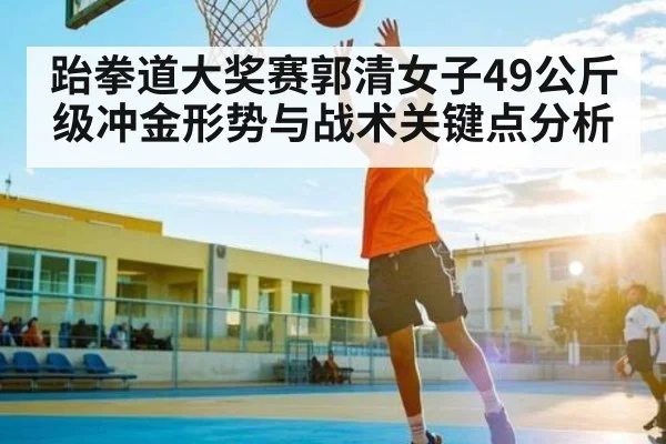 跆拳道大奖赛郭清女子49公斤级冲金形势与战术关键点分析(c7c7)