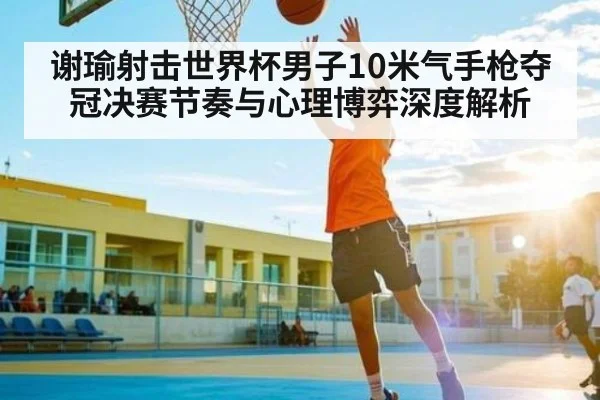 谢瑜射击世界杯男子10米气手枪夺冠决赛节奏与心理博弈深度解析（c7c7）